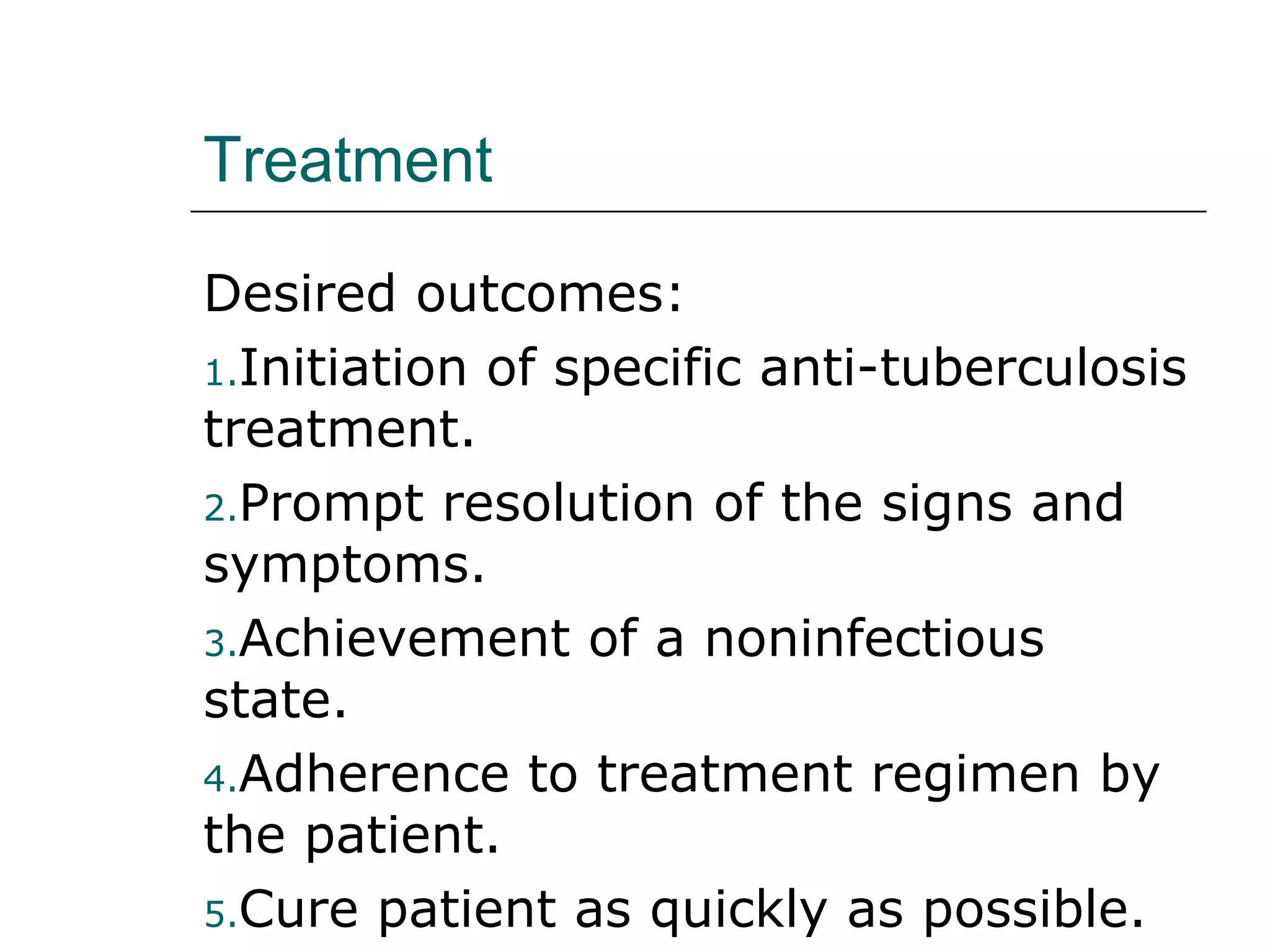 Treatment 
Desired outcomes: 
1.Initiation of specific anti-tuberculosis 
treatment. 
2.Prompt resolution of the signs and 
symptoms. 
3.Achievement of a noninfectious 
state. 
4.Adherence to treatment regimen by 
the patient. 
5.Cure patient as quickly as possible. 
 