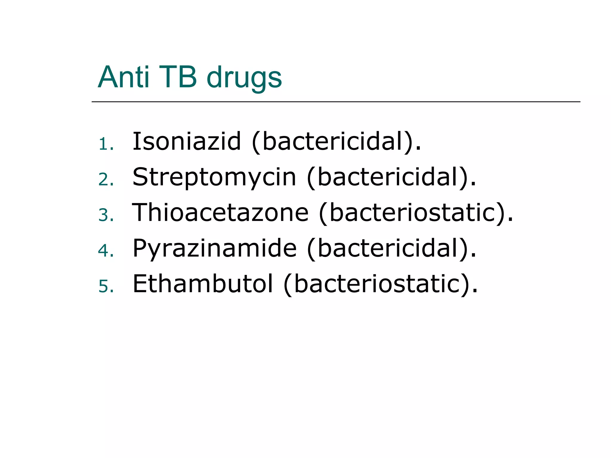 Anti TB drugs 
1. Isoniazid (bactericidal). 
2. Streptomycin (bactericidal). 
3. Thioacetazone (bacteriostatic). 
4. Pyrazinamide (bactericidal). 
5. Ethambutol (bacteriostatic). 
 