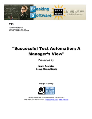 TB
Full Day Tutorial
10/14/2014 8:30:00 AM
"Successful Test Automation: A
Manager’s View"
Presented by:
Mark Fewster
Grove Consultants
Brought to you by:
340 Corporate Way, Suite 300, Orange Park, FL 32073
888-268-8770 ∙ 904-278-0524 ∙ sqeinfo@sqe.com ∙ www.sqe.com
 