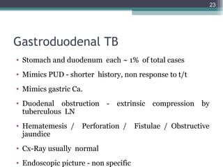 Gastroduodenal TB
• Stomach and duodenum each ~ 1% of total cases
• Mimics PUD - shorter history, non response to t/t
• Mimics gastric Ca.
• Duodenal obstruction - extrinsic compression by
tuberculous LN
• Hematemesis / Perforation / Fistulae / Obstructive
jaundice
• Cx-Ray usually normal
• Endoscopic picture - non specific
23
 