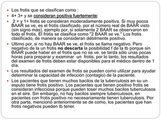  Los frotis que se clasifican como :
 4+ 3+ y se consideran positiva fuertemente;
 2 + y 1+ frotis se consideran moderadamente positiva. Si muy pocos
BAAR se ve, es el frotis clasificado, por el número real de BAAR visto
(sin signo más). ejemplo por, si solamente 2 BAAR se observaron en
todo el frotis, El frotis se clasifica como "2 BAAR se ve." Los frotis
clasificado, de manera se consideran débilmente positivo.
 Ultimo por, si no hay BAAR se ve, el frotis se llama negativo. Pero
negativo de la un frotis no descarta la posibilidad f de la tb porque sin
BAAR puede haber en el frotis que no se ve. se tarda sólo unas pocas
horas para preparar y examinar un frotis. por lo tanto, los resultados
del examen de frotis deben estar disponibles para el médico dentro de 1
día.
 Los resultados del examen de frotis se pueden como utilizar para ayudar
determinar la capacidad de infección (contagio) de la paciente.
 Los pacientes que tienen muchos bacilos de la tuberculosis en su un
esputo tiene frotis positivo. Los pacientes que tienen positivo frotis se
consideran infecciosa porque pueden toser muchos bacilos tuberculosos
en el aire. Sin embargo, no hay bacilos siempre tuberculosos, en
pacientes con frotis positivo no necesariamente tienen tuberculosis. Por
otra parte, mencionó anteriormente se de como, los pacientes que han
frotis negativos pueden tb tener.
 