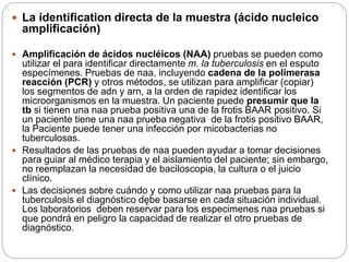  La identification directa de la muestra (ácido nucleico
amplificación)
 Amplificación de ácidos nucléicos (NAA) pruebas se pueden como
utilizar el para identificar directamente m. la tuberculosis en el esputo
especímenes. Pruebas de naa, incluyendo cadena de la polimerasa
reacción (PCR) y otros métodos, se utilizan para amplificar (copiar)
los segmentos de adn y arn, a la orden de rapidez identificar los
microorganismos en la muestra. Un paciente puede presumir que la
tb si tienen una naa prueba positiva una de la frotis BAAR positivo. Si
un paciente tiene una naa prueba negativa de la frotis positivo BAAR,
la Paciente puede tener una infección por micobacterias no
tuberculosas.
 Resultados de las pruebas de naa pueden ayudar a tomar decisiones
para guiar al médico terapia y el aislamiento del paciente; sin embargo,
no reemplazan la necesidad de baciloscopia, la cultura o el juicio
clínico.
 Las decisiones sobre cuándo y como utilizar naa pruebas para la
tuberculosis el diagnóstico dębe basarse en cada situación individual.
Los laboratorios deben reservar para los especimenes naa pruebas si
que pondrá en peligro la capacidad de realizar el otro pruebas de
diagnóstico.
 