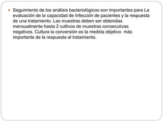  Seguimiento de los análisis bacteriológicos son importantes para La
evaluación de la capacidad de Infección de pacientes y la respuesta
de una tratamiento. Las muestras deben ser obtenidas
mensualmente hasta 2 cultivos de muestras consecutivas
negativos. Cultura la conversión es la medida objetivo más
importante de la respuesta al tratamiento.
 
