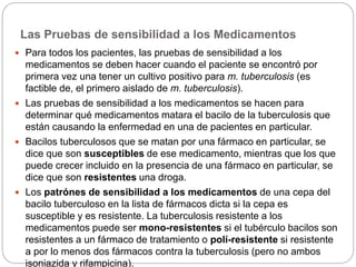 Las Pruebas de sensibilidad a los Medicamentos
 Para todos los pacientes, las pruebas de sensibilidad a los
medicamentos se deben hacer cuando el paciente se encontró por
primera vez una tener un cultivo positivo para m. tuberculosis (es
factible de, el primero aislado de m. tuberculosis).
 Las pruebas de sensibilidad a los medicamentos se hacen para
determinar qué medicamentos matara el bacilo de la tuberculosis que
están causando la enfermedad en una de pacientes en particular.
 Bacilos tuberculosos que se matan por una fármaco en particular, se
dice que son susceptibles de ese medicamento, mientras que los que
puede crecer incluido en la presencia de una fármaco en particular, se
dice que son resistentes una droga.
 Los patrónes de sensibilidad a los medicamentos de una cepa del
bacilo tuberculoso en la lista de fármacos dicta si la cepa es
susceptible y es resistente. La tuberculosis resistente a los
medicamentos puede ser mono-resistentes si el tubérculo bacilos son
resistentes a un fármaco de tratamiento o polí-resistente si resistente
a por lo menos dos fármacos contra la tuberculosis (pero no ambos
isoniazida y rifampicina).
 