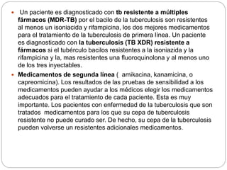  Un paciente es diagnosticado con tb resistente a múltiples
fármacos (MDR-TB) por el bacilo de la tuberculosis son resistentes
al menos un isoniacida y rifampicina, los dos mejores medicamentos
para el tratamiento de la tuberculosis de primera línea. Un paciente
es diagnosticado con la tuberculosis (TB XDR) resistente a
fármacos si el tubérculo bacilos resistentes a la isoniazida y la
rifampicina y la, mas resistentes una fluoroquinolona y al menos uno
de los tres inyectables.
 Medicamentos de segunda línea ( amikacina, kanamicina, o
capreomicina). Los resultados de las pruebas de sensibilidad a los
medicamentos pueden ayudar a los médicos elegir los medicamentos
adecuados para el tratamiento de cada paciente. Esta es muy
importante. Los pacientes con enfermedad de la tuberculosis que son
tratados medicamentos para los que su cepa de tuberculosis
resistente no puede curado ser. De hecho, su cepa de la tuberculosis
pueden volverse un resistentes adicionales medicamentos.
 