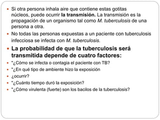  Si otra persona inhala aire que contiene estas gotitas
núcleos, puede ocurrir la transmisión. La transmisión es la
propagación de un organismo tal como M. tuberculosis de una
persona a otra.
 No todas las personas expuestas a un paciente con tuberculosis
infecciosa se infecta con M. tuberculosis.
 La probabilidad de que la tuberculosis será
transmitida depende de cuatro factores:
 "¿Cómo se infecta o contagia el paciente con TB?
 "¿En qué tipo de ambiente hizo la exposición
 ¿ocurrir?
 "¿Cuánto tiempo duró la exposición?
 "¿Cómo virulenta (fuerte) son los bacilos de la tuberculosis?
 