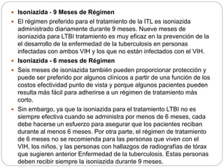  Isoniazida - 9 Meses de Régimen
 El régimen preferido para el tratamiento de la ITL es isoniazida
administrado diariamente durante 9 meses. Nueve meses de
isoniazida para LTBI tratamiento es muy eficaz en la prevención de la
el desarrollo de la enfermedad de la tuberculosis en personas
infectadas con ambos VIH y los que no están infectados con el VIH.
 Isoniazida - 6 meses de Régimen
 Seis meses de isoniazida también pueden proporcionar protección y
puede ser preferido por algunos clínicos a partir de una función de los
costos efectividad punto de vista y porque algunos pacientes pueden
resulta más fácil para adherirse a un régimen de tratamiento más
corto.
 Sin embargo, ya que la isoniazida para el tratamiento LTBI no es
siempre efectiva cuando se administra por menos de 6 meses, cada
debe hacerse un esfuerzo para asegurar que los pacientes reciban
durante al menos 6 meses. Por otra parte, el régimen de tratamiento
de 6 meses no se recomienda para las personas que viven con el
VIH, los niños, y las personas con hallazgos de radiografías de tórax
que sugieren anterior Enfermedad de la tuberculosis. Estas personas
deben recibir siempre la isoniazida durante 9 meses.
 