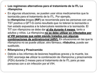  Los regímenes alternativos para el tratamiento de la ITL La
rifampicina
 En algunas situaciones, se pueden usar otros medicamentos que la
isoniacida para el tratamiento de la ITL. Por ejemplo,
la rifampicina drogas (RIF) se recomienda para las personas con una
TST positiva o QFT-G como resultado que no toleran la isoniazida o
han estado expuestos a la tuberculosis resistente a la isoniazida. El
TIT con rifampicina se debe dar al día durante 4 meses, tanto a
adultos y niños. La rifampicina no se debe utilizar en infectados por
el VIH personas que están siendo tratados con algunas
combinaciones de antirretroviral (ARV). En situaciones en las que la
rifampicina no se puede utilizar, otro fármaco, rifabutina, puede ser
sustituido.
 Rifampicina y Pirazinamida
 Debido a los informes de lesiones hepáticas graves y la muerte, los
CDC aconseja no utilizar la combinación de rifampicina y pirazinamida
(PZA) durante 2 meses para el tratamiento de la ITL para ya sea
personas con o sin infección por el VIH.
 