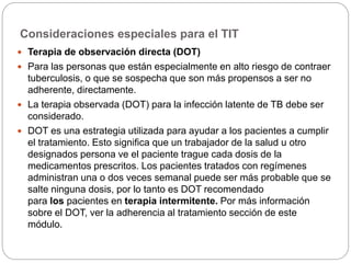 Consideraciones especiales para el TIT
 Terapia de observación directa (DOT)
 Para las personas que están especialmente en alto riesgo de contraer
tuberculosis, o que se sospecha que son más propensos a ser no
adherente, directamente.
 La terapia observada (DOT) para la infección latente de TB debe ser
considerado.
 DOT es una estrategia utilizada para ayudar a los pacientes a cumplir
el tratamiento. Esto significa que un trabajador de la salud u otro
designados persona ve el paciente trague cada dosis de la
medicamentos prescritos. Los pacientes tratados con regímenes
administran una o dos veces semanal puede ser más probable que se
salte ninguna dosis, por lo tanto es DOT recomendado
para los pacientes en terapia intermitente. Por más información
sobre el DOT, ver la adherencia al tratamiento sección de este
módulo.
 