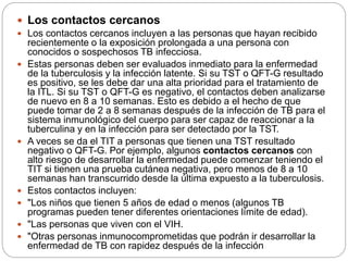  Los contactos cercanos
 Los contactos cercanos incluyen a las personas que hayan recibido
recientemente o la exposición prolongada a una persona con
conocidos o sospechosos TB infecciosa.
 Estas personas deben ser evaluados inmediato para la enfermedad
de la tuberculosis y la infección latente. Si su TST o QFT-G resultado
es positivo, se les debe dar una alta prioridad para el tratamiento de
la ITL. Si su TST o QFT-G es negativo, el contactos deben analizarse
de nuevo en 8 a 10 semanas. Esto es debido a el hecho de que
puede tomar de 2 a 8 semanas después de la infección de TB para el
sistema inmunológico del cuerpo para ser capaz de reaccionar a la
tuberculina y en la infección para ser detectado por la TST.
 A veces se da el TIT a personas que tienen una TST resultado
negativo o QFT-G. Por ejemplo, algunos contactos cercanos con
alto riesgo de desarrollar la enfermedad puede comenzar teniendo el
TIT si tienen una prueba cutánea negativa, pero menos de 8 a 10
semanas han transcurrido desde la última expuesto a la tuberculosis.
 Estos contactos incluyen:
 "Los niños que tienen 5 años de edad o menos (algunos TB
programas pueden tener diferentes orientaciones límite de edad).
 "Las personas que viven con el VIH.
 "Otras personas inmunocomprometidas que podrán ir desarrollar la
enfermedad de TB con rapidez después de la infección
 