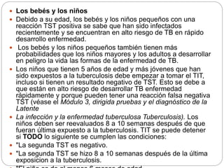  Los bebés y los niños
 Debido a su edad, los bebés y los niños pequeños con una
reacción TST positiva se sabe que han sido infectados
recientemente y se encuentran en alto riesgo de TB en rápido
desarrollo enfermedad.
 Los bebés y los niños pequeños también tienen más
probabilidades que los niños mayores y los adultos a desarrollar
en peligro la vida las formas de la enfermedad de TB.
 Los niños que tienen 5 años de edad y más jóvenes que han
sido expuestos a la tuberculosis debe empezar a tomar el TIT,
incluso si tienen un resultado negativo de TST. Esto se debe a
que están en alto riesgo de desarrollar TB enfermedad
rápidamente y porque pueden tener una reacción falsa negativa
TST (véase el Módulo 3, dirigida pruebas y el diagnóstico de la
Latente
 La infección y la enfermedad tuberculosa Tuberculosis). Los
niños deben ser reevaluados 8 a 10 semanas después de que
fueran última expuesto a la tuberculosis. TIT se puede detener
si TODO lo siguiente se cumplen las condiciones:
 "La segunda TST es negativo.
 "La segunda TST se hizo 8 a 10 semanas después de la última
exposicion a la tuberculosis.
 