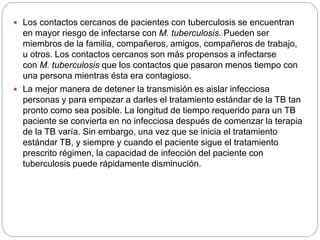  Los contactos cercanos de pacientes con tuberculosis se encuentran
en mayor riesgo de infectarse con M. tuberculosis. Pueden ser
miembros de la familia, compañeros, amigos, compañeros de trabajo,
u otros. Los contactos cercanos son más propensos a infectarse
con M. tuberculosis que los contactos que pasaron menos tiempo con
una persona mientras ésta era contagioso.
 La mejor manera de detener la transmisión es aislar infecciosa
personas y para empezar a darles el tratamiento estándar de la TB tan
pronto como sea posible. La longitud de tiempo requerido para un TB
paciente se convierta en no infecciosa después de comenzar la terapia
de la TB varía. Sin embargo, una vez que se inicia el tratamiento
estándar TB, y siempre y cuando el paciente sigue el tratamiento
prescrito régimen, la capacidad de infección del paciente con
tuberculosis puede rápidamente disminución.
 