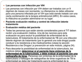 Las personas con infección por VIH
 Las personas con infección por VIH deben ser tratados con un 9
régimen de meses con isoniazida. La rifampicina no debe utilizarse
para una persona infectada por el VIH que está siendo tratado con una
cierta combinación de la terapia antirretroviral (ARV). En estos casos,
la rifabutina se pueden administrar en su lugar.
 Paciente evaluación médica y control de infección latente
tratamiento
 Evaluación médica del paciente
 Todas las personas que están siendo considerados para el TIT deben
recibir una evaluación médica. Una de las razones para esta
evaluación es para excluir la posibilidad de enfermedad de la
tuberculosis. El tratamiento de la enfermedad de TB con una infección
latente régimen de tratamiento (por lo general una sola droga) puede
conducir a la resistencia a los medicamentos (véase la sección
Resistencia a las Drogas La prevención en este módulo, página 24).
 Para descartar la posibilidad de enfermedad de la tuberculosis, los
médicos deben determinar si el paciente tiene síntomas de la
enfermedad de la tuberculosis, y debe evaluar al paciente con una
radiografía de tórax. Personas con síntomas de la enfermedad de la
tuberculosis o hallazgos de radiografías de tórax sugestivas de TB la
enfermedad se debe dar tratamiento para la enfermedad de la
 