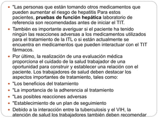  "Las personas que están tomando otros medicamentos que
pueden aumentar el riesgo de hepatitis Para estos
pacientes, pruebas de función hepática laboratorio de
referencia son recomendadas antes de iniciar el TIT.
 También es importante averiguar si el paciente ha tenido
ningún las reacciones adversas a los medicamentos utilizados
para el tratamiento de la ITL o si están actualmente se
encuentra en medicamentos que pueden interactuar con el TIT
fármacos.
 Por último, la realización de una evaluación médica
proporciona el cuidado de la salud trabajador de una
oportunidad para construir y establecer una relación con el
paciente. Los trabajadores de salud deben destacar los
aspectos importantes de tratamiento, tales como:
 "Los beneficios del tratamiento
 "La importancia de la adherencia al tratamiento
 "Las posibles reacciones adversas
 "Establecimiento de un plan de seguimiento
 Debido a la interacción entre la tuberculosis y el VIH, la
atención de salud los trabajadores también deben recomendar
 