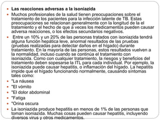  Las reacciones adversas a la isoniazida
 Muchos profesionales de la salud tienen preocupaciones sobre el
tratamiento de los pacientes para la infección latente de TB. Estas
preocupaciones se relacionan generalmente con la longitud de la el
tratamiento y el hecho de que a veces los medicamentos pueden causar
adversa reacciones, o los efectos secundarios negativos.
 Entre un 10% y un 20% de las personas tratados con isoniazida tendrá
alguna función hepática leve, anormal resultados de las pruebas
(pruebas realizadas para detectar daños en el hígado) durante
tratamiento. En la mayoría de las personas, estos resultados vuelven a
la normalidad, incluso cuando se continúa el tratamiento con
isoniazida. Como con cualquier tratamiento, la riesgos y beneficios del
tratamiento deben sopesarse la ITL para cada individual. Por ejemplo, la
isoniazida puede causar hepatitis, o inflamación del hígado. La hepatitis
impide que el hígado funcionando normalmente, causando síntomas
tales como:
 "La náusea
 "El vómito
 "El dolor abdominal
 "Fatiga
 "Orina oscura
 La isoniazida produce hepatitis en menos de 1% de las personas que
toman isoniazida. Muchas cosas pueden causar hepatitis, incluyendo
diversos virus y otros medicamentos.
 