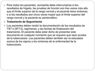  Para todos los pacientes, isoniazida debe interrumpirse si los
resultados de hígado, las pruebas de función son tres veces más alto
que el límite superior de la rango normal y el paciente tiene síntomas,
o si los resultados son cinco veces mayor que el límite superior del
rango normal y la paciente es asintomático.
 Tratamiento de Seguimiento
 Los pacientes deben recibir la documentación de los resultados de
TST o QFT-G, regímenes, y las fechas de finalización del
tratamiento. El paciente debe estar dicho de presentar este
documento en cualquier momento que se requiere que sean prueba
de la tuberculosis. Los pacientes deben también ser re-educados
acerca de los signos y los síntomas de la enfermedad de la
tuberculosis.
 