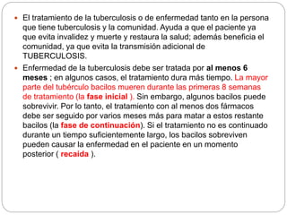  El tratamiento de la tuberculosis o de enfermedad tanto en la persona
que tiene tuberculosis y la comunidad. Ayuda a que el paciente ya
que evita invalidez y muerte y restaura la salud; además beneficia el
comunidad, ya que evita la transmisión adicional de
TUBERCULOSIS.
 Enfermedad de la tuberculosis debe ser tratada por al menos 6
meses ; en algunos casos, el tratamiento dura más tiempo. La mayor
parte del tubérculo bacilos mueren durante las primeras 8 semanas
de tratamiento (la fase inicial ). Sin embargo, algunos bacilos puede
sobrevivir. Por lo tanto, el tratamiento con al menos dos fármacos
debe ser seguido por varios meses más para matar a estos restante
bacilos (la fase de continuación). Si el tratamiento no es continuado
durante un tiempo suficientemente largo, los bacilos sobreviven
pueden causar la enfermedad en el paciente en un momento
posterior ( recaída ).
 