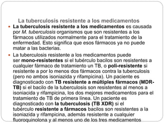 La tuberculosis resistente a los medicamentos
 La tuberculosis resistente a los medicamentos es causada
por M. tuberculosis organismos que son resistentes a los
fármacos utilizados normalmente para el tratamiento de la
enfermedad. Esto significa que esos fármacos ya no puede
matar a las bacterias.
 La tuberculosis resistente a los medicamentos puede
ser mono-resistentes si el tubérculo bacilos son resistentes a
cualquier fármaco de tratamiento un TB, o poli-resistente si
resistente a por lo menos dos fármacos contra la tuberculosis
(pero no ambos isoniazida y rifampicina). Un paciente es
diagnosticado con TB resistente a múltiples fármacos (MDR-
TB) si el bacilo de la tuberculosis son resistentes al menos a
isoniacida y rifampicina, los dos mejores medicamentos para el
tratamiento de TB de primera línea. Un paciente es
diagnosticado con la tuberculosis (TB XDR) si el
tubérculo resistente a fármacos bacilos son resistentes a la
isoniazida y rifampicina, además resistente a cualquier
fluoroquinolona y al menos uno de los tres medicamentos
 