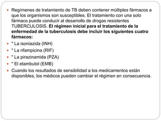  Regímenes de tratamiento de TB deben contener múltiples fármacos a
que los organismos son susceptibles. El tratamiento con una solo
fármaco puede conducir al desarrollo de drogas resistentes
TUBERCULOSIS. El régimen inicial para el tratamiento de la
enfermedad de la tuberculosis debe incluir los siguientes cuatro
fármacos:
 " La isoniazida (INH)
 " La rifampicina (RIF)
 " La pirazinamida (PZA)
 " El etambutol (EMB)
 Cuando los resultados de sensibilidad a los medicamentos están
disponibles, los médicos pueden cambiar el régimen en consecuencia.
 