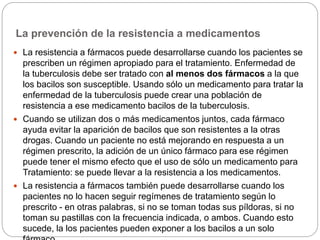 La prevención de la resistencia a medicamentos
 La resistencia a fármacos puede desarrollarse cuando los pacientes se
prescriben un régimen apropiado para el tratamiento. Enfermedad de
la tuberculosis debe ser tratado con al menos dos fármacos a la que
los bacilos son susceptible. Usando sólo un medicamento para tratar la
enfermedad de la tuberculosis puede crear una población de
resistencia a ese medicamento bacilos de la tuberculosis.
 Cuando se utilizan dos o más medicamentos juntos, cada fármaco
ayuda evitar la aparición de bacilos que son resistentes a la otras
drogas. Cuando un paciente no está mejorando en respuesta a un
régimen prescrito, la adición de un único fármaco para ese régimen
puede tener el mismo efecto que el uso de sólo un medicamento para
Tratamiento: se puede llevar a la resistencia a los medicamentos.
 La resistencia a fármacos también puede desarrollarse cuando los
pacientes no lo hacen seguir regímenes de tratamiento según lo
prescrito - en otras palabras, si no se toman todas sus píldoras, si no
toman su pastillas con la frecuencia indicada, o ambos. Cuando esto
sucede, la los pacientes pueden exponer a los bacilos a un solo
 