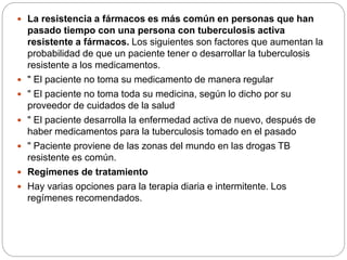  La resistencia a fármacos es más común en personas que han
pasado tiempo con una persona con tuberculosis activa
resistente a fármacos. Los siguientes son factores que aumentan la
probabilidad de que un paciente tener o desarrollar la tuberculosis
resistente a los medicamentos.
 " El paciente no toma su medicamento de manera regular
 " El paciente no toma toda su medicina, según lo dicho por su
proveedor de cuidados de la salud
 " El paciente desarrolla la enfermedad activa de nuevo, después de
haber medicamentos para la tuberculosis tomado en el pasado
 " Paciente proviene de las zonas del mundo en las drogas TB
resistente es común.
 Regímenes de tratamiento
 Hay varias opciones para la terapia diaria e intermitente. Los
regímenes recomendados.
 