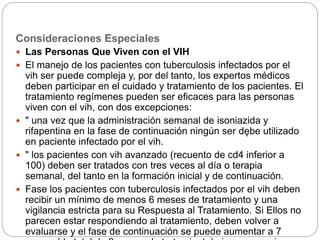 Consideraciones Especiales
 Las Personas Que Viven con el VIH
 El manejo de los pacientes con tuberculosis infectados por el
vih ser puede compleja y, por del tanto, los expertos médicos
deben participar en el cuidado y tratamiento de los pacientes. El
tratamiento regímenes pueden ser eficaces para las personas
viven con el vih, con dos excepciones:
 " una vez que la administración semanal de isoniazida y
rifapentina en la fase de continuación ningún ser dębe utilizado
en paciente infectado por el vih.
 " los pacientes con vih avanzado (recuento de cd4 inferior a
100) deben ser tratados con tres veces al día o terapia
semanal, del tanto en la formación inicial y de continuación.
 Fase los pacientes con tuberculosis infectados por el vih deben
recibir un mínimo de menos 6 meses de tratamiento y una
vigilancia estricta para su Respuesta al Tratamiento. Si Ellos no
parecen estar respondiendo al tratamiento, deben volver a
evaluarse y el fase de continuación se puede aumentar a 7
 