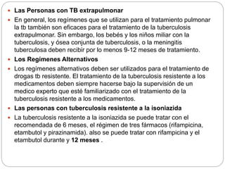  Las Personas con TB extrapulmonar
 En general, los regímenes que se utilizan para el tratamiento pulmonar
la tb también son eficaces para el tratamiento de la tuberculosis
extrapulmonar. Sin embargo, los bebés y los niños miliar con la
tuberculosis, y ósea conjunta de tuberculosis, o la meningitis
tuberculosa deben recibir por lo menos 9-12 meses de tratamiento.
 Los Regímenes Alternativos
 Los regímenes alternativos deben ser utilizados para el tratamiento de
drogas tb resistente. El tratamiento de la tuberculosis resistente a los
medicamentos deben siempre hacerse bajo la supervisión de un
medico experto que esté familiarizado con el tratamiento de la
tuberculosis resistente a los medicamentos.
 Las personas con tuberculosis resistente a la isoniazida
 La tuberculosis resistente a la isoniazida se puede tratar con el
recomendada de 6 meses, el régimen de tres fármacos (rifampicina,
etambutol y pirazinamida). also se puede tratar con rifampicina y el
etambutol durante y 12 meses .
 