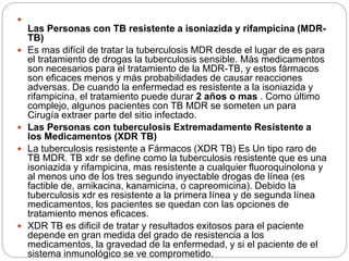 
Las Personas con TB resistente a isoniazida y rifampicina (MDR-
TB)
 Es mas difícil de tratar la tuberculosis MDR desde el lugar de es para
el tratamiento de drogas la tuberculosis sensible. Más medicamentos
son necesarios para el tratamiento de la MDR-TB, y estos fármacos
son eficaces menos y más probabilidades de causar reacciones
adversas. De cuando la enfermedad es resistente a la isoniazida y
rifampicina, el tratamiento puede durar 2 años o mas . Como último
complejo, algunos pacientes con TB MDR se someten un para
Cirugía extraer parte del sitio infectado.
 Las Personas con tuberculosis Extremadamente Resistente a
los Medicamentos (XDR TB)
 La tuberculosis resistente a Fármacos (XDR TB) Es Un tipo raro de
TB MDR. TB xdr se define como la tuberculosis resistente que es una
isoniazida y rifampicina, mas resistente a cualquier fluoroquinolona y
al menos uno de los tres segundo inyectable drogas de línea (es
factible de, amikacina, kanamicina, o capreomicina). Debido la
tuberculosis xdr es resistente a la primera línea y de segunda línea
medicamentos, los pacientes se quedan con las opciones de
tratamiento menos eficaces.
 XDR TB es dificil de tratar y resultados exitosos para el paciente
depende en gran medida del grado de resistencia a los
medicamentos, la gravedad de la enfermedad, y si el paciente de el
sistema inmunológico se ve comprometido.
 