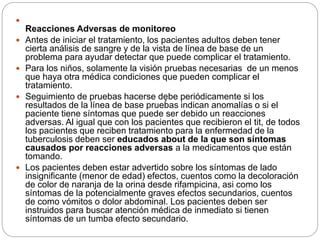 
Reacciones Adversas de monitoreo
 Antes de iniciar el tratamiento, los pacientes adultos deben tener
cierta análisis de sangre y de la vista de línea de base de un
problema para ayudar detectar que puede complicar el tratamiento.
 Para los niños, solamente la visión pruebas necesarias de un menos
que haya otra médica condiciones que pueden complicar el
tratamiento.
 Seguimiento de pruebas hacerse dębe periódicamente si los
resultados de la línea de base pruebas indican anomalías o si el
paciente tiene síntomas que puede ser debido un reacciones
adversas. Al igual que con los pacientes que recibieron el tit, de todos
los pacientes que reciben tratamiento para la enfermedad de la
tuberculosis deben ser educados about de la que son síntomas
causados ​​por reacciones adversas a la medicamentos que están
tomando.
 Los pacientes deben estar advertido sobre los síntomas de lado
insignificante (menor de edad) efectos, cuentos como la decoloración
de color de naranja de la orina desde rifampicina, asi como los
síntomas de la potencialmente graves efectos secundarios, cuentos
de como vómitos o dolor abdominal. Los pacientes deben ser
instruidos para buscar atención médica de inmediato si tienen
síntomas de un tumba efecto secundario.
 