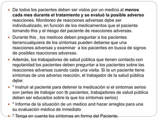  De todos los pacientes deben ser vistos por un medico al menos
cada mes durante el tratamiento y se evaluó la posible adverso
reacciones. Monitoreo de reacciones adversas dębe ser
individualizado, en función de los medicamentos que el paciente
tomando this y el riesgo del paciente de reacciones adversas.
 Durante this , los medicos deben preguntar a los pacientes
tienencualquiera de los síntomas pueden deberse que una
reacciones adversas y examinar a los pacientes en busca de signos
de posibles reacciones adversas.
 Además, los trabajadores de salud pública que tienen contacto con
regularidad los pacientes deben preguntar a los pacientes sobre las
reacciones adversas cuando cada una visita. Si la un paciente tiene
síntomas de una adverso reacción, el trabajador de la salud pública
dębe:
 " Instruir al paciente para detener la medicación si el sintomas serios
son (antes de trabajar con tb pacientes, trabajadores de salud pública
deben ser educados sobre la que los síntomas serios)
 " Informe de la situación de un medico and hacer arreglos para una
su evaluación médica de inmediato
 " Tenga en cuenta los síntomas en forma del Paciente.
 