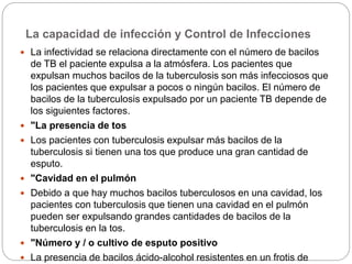 La capacidad de infección y Control de Infecciones
 La infectividad se relaciona directamente con el número de bacilos
de TB el paciente expulsa a la atmósfera. Los pacientes que
expulsan muchos bacilos de la tuberculosis son más infecciosos que
los pacientes que expulsar a pocos o ningún bacilos. El número de
bacilos de la tuberculosis expulsado por un paciente TB depende de
los siguientes factores.
 "La presencia de tos
 Los pacientes con tuberculosis expulsar más bacilos de la
tuberculosis si tienen una tos que produce una gran cantidad de
esputo.
 "Cavidad en el pulmón
 Debido a que hay muchos bacilos tuberculosos en una cavidad, los
pacientes con tuberculosis que tienen una cavidad en el pulmón
pueden ser expulsando grandes cantidades de bacilos de la
tuberculosis en la tos.
 "Número y / o cultivo de esputo positivo
 La presencia de bacilos ácido-alcohol resistentes en un frotis de
 