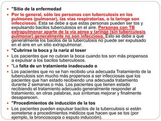  "Sitio de la enfermedad
 Por lo general, sólo las personas con tuberculosis en los
pulmones (pulmonar), las vías respiratorias, o la laringe son
infecciosos. Esta se debe a que estas personas pueden ser tos y
expulsando bacilos tuberculosos en el aire. Personas con TB
extrapulmonar aparte de la vía aérea y laringe (sin tuberculosis
pulmonar) generalmente no son infeccioso. Esto se debe a que
generalmente los bacilos de la tuberculosis no puede ser expulsado
en el aire en un sitio extrapulmonar.
 "Cubrirse la boca y la nariz al toser
 Los pacientes que no cubran la boca cuando tos son más propensos
a expulsar a los bacilos tuberculosos.
 "La falta de un tratamiento inadecuado o
 Los pacientes que no se han recibido una adecuada Tratamiento de la
tuberculosis son mucho más propensos a ser infecciosas que los
pacientes que han estado recibiendo una adecuada tratamiento
durante 2 semanas o más. Los pacientes que tienen estado
recibiendo el tratamiento adecuado generalmente responder al
tratamiento; en otras palabras, sus síntomas mejorar y finalmente
desaparecen.
 "Procedimientos de inducción de la tos
 Los pacientes pueden expulsar bacilos de la tuberculosis si están
someterse a procedimientos médicos que hacen que se tos (por
ejemplo, la broncoscopia o esputo inducción).
 