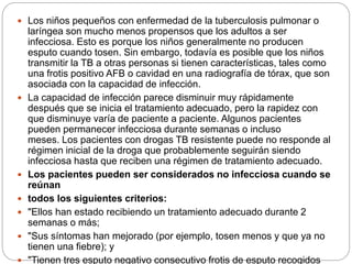 Los niños pequeños con enfermedad de la tuberculosis pulmonar o
laríngea son mucho menos propensos que los adultos a ser
infecciosa. Esto es porque los niños generalmente no producen
esputo cuando tosen. Sin embargo, todavía es posible que los niños
transmitir la TB a otras personas si tienen características, tales como
una frotis positivo AFB o cavidad en una radiografía de tórax, que son
asociada con la capacidad de infección.
 La capacidad de infección parece disminuir muy rápidamente
después que se inicia el tratamiento adecuado, pero la rapidez con
que disminuye varía de paciente a paciente. Algunos pacientes
pueden permanecer infecciosa durante semanas o incluso
meses. Los pacientes con drogas TB resistente puede no responde al
régimen inicial de la droga que probablemente seguirán siendo
infecciosa hasta que reciben una régimen de tratamiento adecuado.
 Los pacientes pueden ser considerados no infecciosa cuando se
reúnan
 todos los siguientes criterios:
 "Ellos han estado recibiendo un tratamiento adecuado durante 2
semanas o más;
 "Sus síntomas han mejorado (por ejemplo, tosen menos y que ya no
tienen una fiebre); y
 "Tienen tres esputo negativo consecutivo frotis de esputo recogidos
 