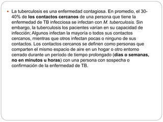  La tuberculosis es una enfermedad contagiosa. En promedio, el 30-
40% de los contactos cercanos de una persona que tiene la
enfermedad de TB infecciosa se infectan con M. tuberculosis. Sin
embargo, la tuberculosis los pacientes varían en su capacidad de
infección; Algunos infectan la mayoría o todos sus contactos
cercanos, mientras que otros infectan pocas o ninguno de sus
contactos. Los contactos cercanos se definen como personas que
comparten el mismo espacio de aire en un hogar o otro entorno
cerrado durante un período de tiempo prolongado (días o semanas,
no en minutos u horas) con una persona con sospecha o
confirmación de la enfermedad de TB.
 
