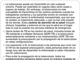  La tuberculosis puede ser transmitido en casi cualquier
entorno. Puede ser extendido en lugares tales como casas o
lugares de trabajo. Sin embargo, la tuberculosis es más
susceptible de transmitirse en los centros sanitarios cuando los
trabajadores sanitarios y los pacientes entran en contacto con
personas que tienen la enfermedad insospechada, que son que
no reciben un tratamiento adecuado, y que no han sido aislado
de los demás. Estos centros de atención de la salud incluyen
clínicas, hospitales y entornos en los que la salud en el hogar
todo lo cual se prestan los servicios médicos de emergencia.
 Varios brotes de TB en los centros de salud, incluidos brotes de
TB resistente a múltiples fármacos (MDR-TB) y la tuberculosis
extremadamente resistente a los medicamentos (XDR TB) han
aumentado la preocupación por la propagación de la tuberculosis
en estas configuraciones.
 Los exposición a M. la tuberculosis a las personas que viven con
el VIH es de especial preocupación; estas personas están en un
riesgo muy alto de desarrollar la enfermedad si están infectados
con M. tuberculosis.
 Para evitar la propagación de la tuberculosis, todos los
establecimientos sanitarios deben poner en práctica medidas de
 