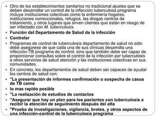  Otro de los establecimientos sanitarios no tradicional ajustes que se
deben desarrollar un control de la infección tuberculosa programa
incluye instituciones colectivas como la enfermería hogares,
instituciones correccionales, refugios, las drogas centros de
tratamiento, y otros lugares que sirven clientes que están en riesgo de
ser infectado con M. tuberculosis.
 Función del Departamento de Salud de la infección
 Controlar
 Programas de control de tuberculosis departamento de salud no sólo
debe asegúrese de que cada una de sus clínicas desarrolla una
infección-TB programa de control, sino que también debe ser capaz de
proporcionar consultas sobre el control de la infección por tuberculosis
a otros servicios de salud atención y las instituciones colectivas en sus
comunidades.
 En concreto, los departamentos de salud deben ser capaces de ayudar
los centros de salud con:
 "La presentación de informes confirmación o sospecha de casos
de TB como
 lo mas rapido posible
 "La realización de estudios de contactos
 "Asegurar que hay un plan para los pacientes con tuberculosis a
recibir la atención de seguimiento después del alta
 "Prueba de investigaciones, vigilancia, brotes, y otros aspectos de
una infección-control de la tuberculosis programa
 