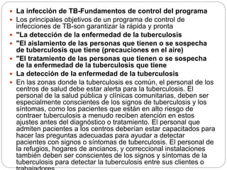  La infección de TB-Fundamentos de control del programa
 Los principales objetivos de un programa de control de
infecciones de TB-son garantizar la rápida y pronta
 "La detección de la enfermedad de la tuberculosis
 "El aislamiento de las personas que tienen o se sospecha
de tuberculosis que tiene (precauciones en el aire)
 "El tratamiento de las personas que tienen o se sospecha
de la enfermedad de la tuberculosis que tiene
 La detección de la enfermedad de la tuberculosis
 En las zonas donde la tuberculosis es común, el personal de los
centros de salud debe estar alerta para la tuberculosis. El
personal de la salud pública y clínicas comunitarias, deben ser
especialmente conscientes de los signos de tuberculosis y los
síntomas, como los pacientes que están en alto riesgo de
contraer tuberculosis a menudo reciben atención en estos
ajustes antes del diagnóstico o tratamiento. El personal que
admiten pacientes a los centros deberían estar capacitados para
hacer las preguntas adecuadas para ayudar a detectar
pacientes con signos o síntomas de tuberculosis. El personal de
la refugios, hogares de ancianos, y correccional instalaciones
también deben ser conscientes de los signos y síntomas de la
tuberculosis para detectar la tuberculosis entre sus clientes o
 