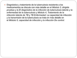  Diagnóstico y tratamiento de la tuberculosis resistente a los
medicamentos se discute con más detalle en el Módulo 3, dirigida
pruebas y la El diagnóstico de la infección de tuberculosis latente y la
enfermedad de la tuberculosis y Módulo 4, Tratamiento de la
infección latente de TB y TB Enfermedad. La capacidad de infección
y la transmisión de la tuberculosis se trata en más detalle en
el Módulo 5, capacidad de infección y la infección De control.
 
