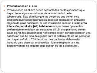  Precauciones en el aire
 Precauciones en el aire deben ser tomadas por las personas que
hayan tiene signos o síntomas de la enfermedad de la
tuberculosis. Esto significa que las personas que tienen o se
sospecha que tienen tuberculosis debe ser colocado en una zona
alejada de otros pacientes. Si una instalación tiene un aislamiento
infección por el aire (AII) habitación sospechosos / pacientes
preferentemente deben ser colocados allí .Si una planta no tienen
salas de AII, los sospechosos / pacientes deben ser colocados en una
habitación que ha sido designado para el aislamiento de las personas
con hayan sufrido o TB infecciosa. Los pacientes deben estar
instruido para observar una estricta higiene respiratoria y tos
procedimientos de etiqueta (que cubran su tos o estornudo).
 