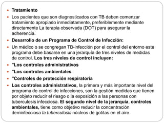  Tratamiento
 Los pacientes que son diagnosticados con TB deben comenzar
tratamiento apropiado inmediatamente, preferiblemente mediante
directamente La terapia observada (DOT) para asegurar la
adherencia.
 Desarrollo de un Programa de Control de Infección:
 Un médico o se congregan TB-infección por el control del entorno este
programa debe basarse en una jerarquía de tres niveles de medidas
de control. Los tres niveles de control incluyen:
 "Los controles administrativos
 "Los controles ambientales
 "Controles de protección respiratoria
 Los controles administrativos, la primera y más importante nivel del
programa de control de infecciones, son la gestión medidas que tienen
por objeto reducir el riesgo o la exposición a las personas con
tuberculosis infecciosa. El segundo nivel de la jerarquía, controles
ambientales, tiene como objetivo reducir la concentración
deminfecciosa la tuberculosis núcleos de gotitas en el aire.
 