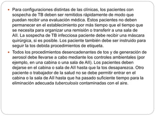  Para configuraciones distintas de las clínicas, los pacientes con
sospecha de TB deben ser remitidos rápidamente de modo que
puedan recibir una evaluación médica. Estos pacientes no deben
permanecer en el establecimiento por más tiempo que el tiempo que
se necesita para organizar una remisión o transferir a una sala de
AII. La sospecha de TB infecciosa paciente debe recibir una máscara
quirúrgica, si es posible. Los paciente también debe ser instruido para
seguir la tos debida procedimientos de etiqueta.
 Todos los procedimientos desencadenantes de tos y de generación de
aerosol debe llevarse a cabo mediante los controles ambientales (por
ejemplo, en una cabina o una sala de AII). Los pacientes deben
dejarse en el cabina o sala de AII hasta que la tos desaparezca. Otro
paciente o trabajador de la salud no se debe permitir entrar en el
cabina o la sala de AII hasta que ha pasado suficiente tiempo para la
eliminación adecuada tuberculosis contaminadas con el aire.
 