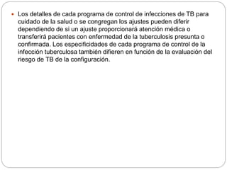  Los detalles de cada programa de control de infecciones de TB para
cuidado de la salud o se congregan los ajustes pueden diferir
dependiendo de si un ajuste proporcionará atención médica o
transferirá pacientes con enfermedad de la tuberculosis presunta o
confirmada. Los especificidades de cada programa de control de la
infección tuberculosa también difieren en función de la evaluación del
riesgo de TB de la configuración.
 