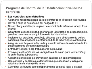 Programa de Control de la TB-Infección: nivel de los
controles
 Los controles administrativos
 Asignar la responsabilidad para el control de la infección tuberculosa
 Llevar a cabo la evaluación del riesgo de TB
 Desarrollar y establecer un plan de control de la infección tuberculosa
escrita
 Garantizar la disponibilidad oportuna de laboratorio de procesamiento,
pruebas recomendadas, y informe de los resultados
 Implementar prácticas de trabajo eficaces para el tratamiento de los
pacientes con sospecha o enfermedad de la tuberculosis confirmada
 Asegurar una limpieza adecuada y esterilización o desinfección de los
potencialmente contaminado equipo
 Entrenar y educar a los trabajadores de la salud
 Ensayo y evaluación de los trabajadores de salud para la infección y
la enfermedad tuberculosa
 Aplicar los principios de prevención basados ​​en epidemiológicos
 Use carteles y señales que demuestran que asesoran y la higiene
respiratoria y el manejo de la tos
 Coordinar esfuerzos con el departamento de salud local o estatal.
 