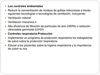  Los controles ambientales
 Reducir la concentración de núcleos de gotitas infecciosas a través
siguientes tecnologías o tecnologías de ventilación, incluyendo
 Ventilación natural
 Ventilacion mecanica o
 Alta eficiencia de filtración de partículas de aire (HEPA) o radiación
ultravioleta germicida (UVGI)
 Controles respiratoria-Protección
 Implementar un programa de protección respiratoria los trabajadores
de salud sobre la protección respiratoria
 Educar a los pacientes sobre la higiene respiratoria y la importancia
de cubrir su tos
 