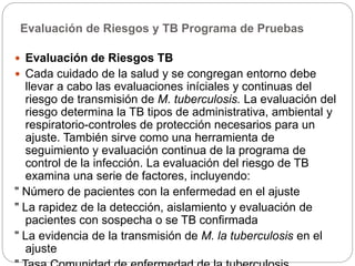 Evaluación de Riesgos y TB Programa de Pruebas
 Evaluación de Riesgos TB
 Cada cuidado de la salud y se congregan entorno debe
llevar a cabo las evaluaciones iníciales y continuas del
riesgo de transmisión de M. tuberculosis. La evaluación del
riesgo determina la TB tipos de administrativa, ambiental y
respiratorio-controles de protección necesarios para un
ajuste. También sirve como una herramienta de
seguimiento y evaluación continua de la programa de
control de la infección. La evaluación del riesgo de TB
examina una serie de factores, incluyendo:
" Número de pacientes con la enfermedad en el ajuste
" La rapidez de la detección, aislamiento y evaluación de
pacientes con sospecha o se TB confirmada
" La evidencia de la transmisión de M. la tuberculosis en el
ajuste
 