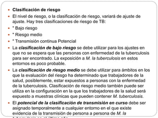  Clasificación de riesgo
 El nivel de riesgo, o la clasificación de riesgo, variará de ajuste de
ajuste. Hay tres clasificaciones de riesgo de TB:
 " Bajo riesgo
 " Riesgo medio
 " Transmisión continua Potencial
 La clasificación de bajo riesgo se debe utilizar para los ajustes en
que no se espera que las personas con enfermedad de la tuberculosis
para ser encontrado. La exposición a M. la tuberculosis en estos
entornos es poco probable.
 La clasificación de riesgo medio se debe utilizar para ámbitos en los
que la evaluación del riesgo ha determinado que trabajadores de la
salud, posiblemente, estar expuestos a personas con la enfermedad
de la tuberculosis. Clasificación de riesgo medio también puede ser
utiliza en la configuración en la que los trabajadores de la salud será
expuesto a muestras clínicas que pueden contener M. tuberculosis.
 El potencial de la clasificación de transmisión en curso debe ser
asignado temporalmente a cualquier entorno en el que existe
evidencia de la transmisión de persona a persona de M. la
 