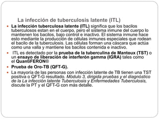 La infección de tuberculosis latente (ITL)
 La infección tuberculosa latente (ITL) significa que los bacilos
tuberculosos estan en el cuerpo, pero el sistema inmune del cuerpo lo
mantienen los bacilos, bajo control e inactivo. El sistema inmune hace
esto mediante la producción de células inmunes especiales que rodean
el bacilo de la tuberculosis. Las células forman una cáscara que actúa
como una valla y mantiene los bacilos contenida e inactivo.
 ITL es detectado por la prueba de la tuberculina de Mantoux (TST) o
un ensayo de liberación de interferón gamma (IGRA) tales como
el QuantiFERON®
 Prueba de Oro-TB (QFT-G).
 La mayoría de las personas con infección latente de TB tienen una TST
positiva o QFT-G resultado. Módulo 3, dirigida pruebas y el diagnóstico
de la La infección latente Tuberculosis y Enfermedades Tuberculosis,
discute la PT y el QFT-G con más detalle.
 