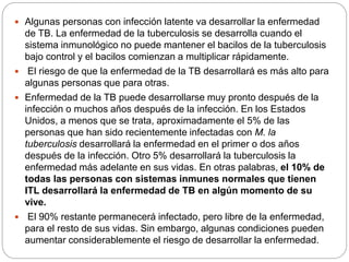  Algunas personas con infección latente va desarrollar la enfermedad
de TB. La enfermedad de la tuberculosis se desarrolla cuando el
sistema inmunológico no puede mantener el bacilos de la tuberculosis
bajo control y el bacilos comienzan a multiplicar rápidamente.
 El riesgo de que la enfermedad de la TB desarrollará es más alto para
algunas personas que para otras.
 Enfermedad de la TB puede desarrollarse muy pronto después de la
infección o muchos años después de la infección. En los Estados
Unidos, a menos que se trata, aproximadamente el 5% de las
personas que han sido recientemente infectadas con M. la
tuberculosis desarrollará la enfermedad en el primer o dos años
después de la infección. Otro 5% desarrollará la tuberculosis la
enfermedad más adelante en sus vidas. En otras palabras, el 10% de
todas las personas con sistemas inmunes normales que tienen
ITL desarrollará la enfermedad de TB en algún momento de su
vive.
 El 90% restante permanecerá infectado, pero libre de la enfermedad,
para el resto de sus vidas. Sin embargo, algunas condiciones pueden
aumentar considerablemente el riesgo de desarrollar la enfermedad.
 