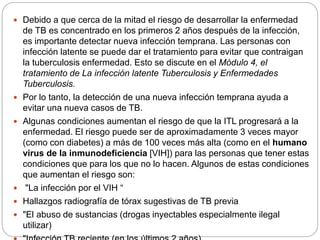  Debido a que cerca de la mitad el riesgo de desarrollar la enfermedad
de TB es concentrado en los primeros 2 años después de la infección,
es importante detectar nueva infección temprana. Las personas con
infección latente se puede dar el tratamiento para evitar que contraigan
la tuberculosis enfermedad. Esto se discute en el Módulo 4, el
tratamiento de La infección latente Tuberculosis y Enfermedades
Tuberculosis.
 Por lo tanto, la detección de una nueva infección temprana ayuda a
evitar una nueva casos de TB.
 Algunas condiciones aumentan el riesgo de que la ITL progresará a la
enfermedad. El riesgo puede ser de aproximadamente 3 veces mayor
(como con diabetes) a más de 100 veces más alta (como en el humano
virus de la inmunodeficiencia [VIH]) para las personas que tener estas
condiciones que para los que no lo hacen. Algunos de estas condiciones
que aumentan el riesgo son:
 "La infección por el VIH “
 Hallazgos radiografía de tórax sugestivas de TB previa
 "El abuso de sustancias (drogas inyectables especialmente ilegal
utilizar)
 