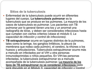 Sitios de la tuberculosis
 Enfermedad de la tuberculosis puede ocurrir en diferentes
lugares del cuerpo. La tuberculosis pulmonar es la
tuberculosis que se produce en los pulmones. La mayoría de los
casos de tuberculosis es pulmonar. Los pacientes con TB
pulmonar por lo general tienen una tos y un anormal una
radiografía de tórax, y deben ser considerados infecciosos hasta
que cumplan con ciertos criterios (véase el módulo 5, La
capacidad de infección y control de infecciones).
 TB extrapulmonar ocurre en lugares distintos de la pulmones,
tales como la laringe, los ganglios linfáticos, la pleura (la
membrana que rodea cada pulmón), el cerebro, la riñones o los
huesos y articulaciones. Tuberculosis extrapulmonar ocurre más
a menudo en infectados por el VIH u otra personas
inmunodeprimidas o niños pequeños. En VIH-las personas
infectadas, la tuberculosis extrapulmonar es a menudo
acompañada de la tuberculosis pulmonar. La mayoría de los
tipos de TB extrapulmonar no se consideran infecciosos (esto
será discutido en el Módulo 5, capacidad de infección y Control
 